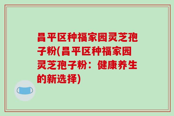 昌平区种福家园灵芝孢子粉(昌平区种福家园灵芝孢子粉：健康养生的新选择)