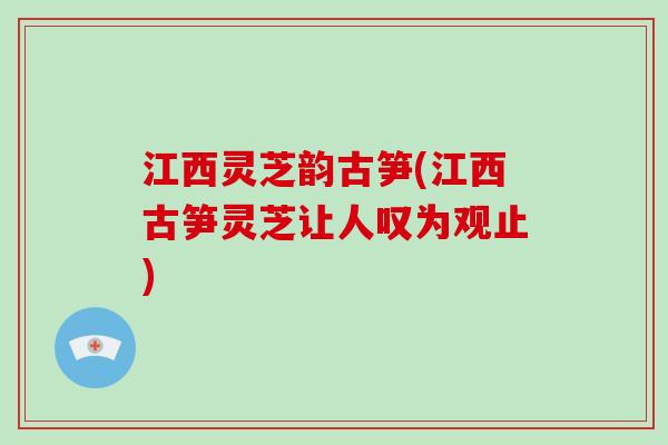 江西灵芝韵古笋(江西古笋灵芝让人叹为观止)