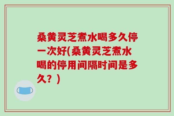 桑黄灵芝煮水喝多久停一次好(桑黄灵芝煮水喝的停用间隔时间是多久？)