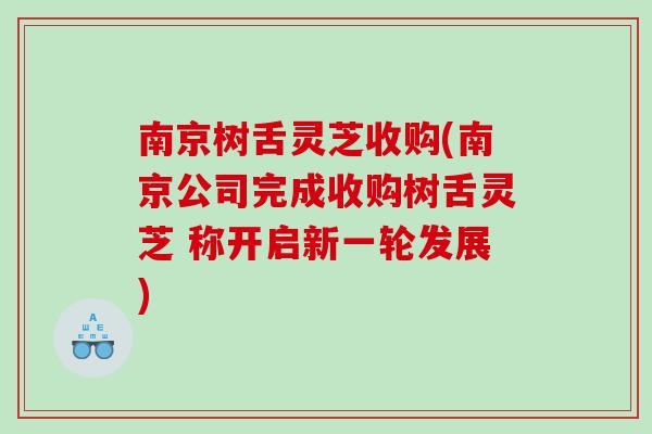 南京树舌灵芝收购(南京公司完成收购树舌灵芝 称开启新一轮发展)