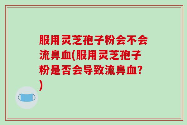 服用灵芝孢子粉会不会流鼻(服用灵芝孢子粉是否会导致流鼻？)