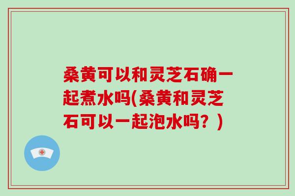 桑黄可以和灵芝石确一起煮水吗(桑黄和灵芝石可以一起泡水吗？)