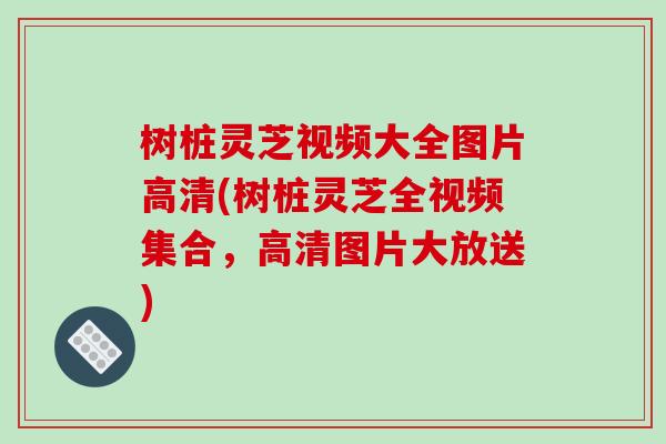 树桩灵芝视频大全图片高清(树桩灵芝全视频集合，高清图片大放送)