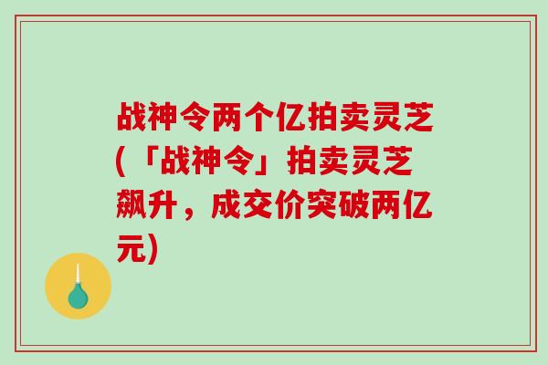 战神令两个亿拍卖灵芝(「战神令」拍卖灵芝飙升,成交价突破两亿元) 战神令两个亿拍卖灵芝(「战神令」拍卖灵芝飙升,成交价突破两亿元)