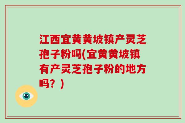 江西宜黄黄坡镇产灵芝孢子粉吗(宜黄黄坡镇有产灵芝孢子粉的地方吗？)