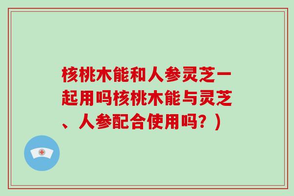 核桃木能和人参灵芝一起用吗核桃木能与灵芝、人参配合使用吗？)