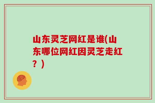 山东灵芝网红是谁(山东哪位网红因灵芝走红?) 山东灵芝网红是谁(山东哪位网红因灵芝走红?)