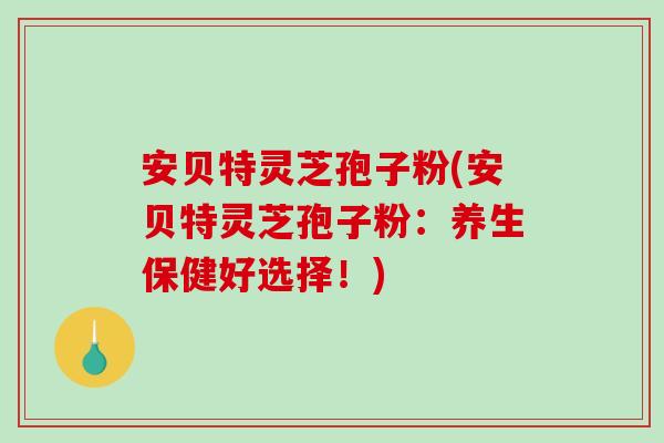 安贝特灵芝孢子粉(安贝特灵芝孢子粉:养生保健好选择!) 安贝特灵芝孢子粉(安贝特灵芝孢子粉:养生保健好选择!)