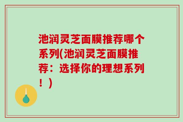 池润灵芝面膜推荐哪个系列(池润灵芝面膜推荐：选择你的理想系列！)
