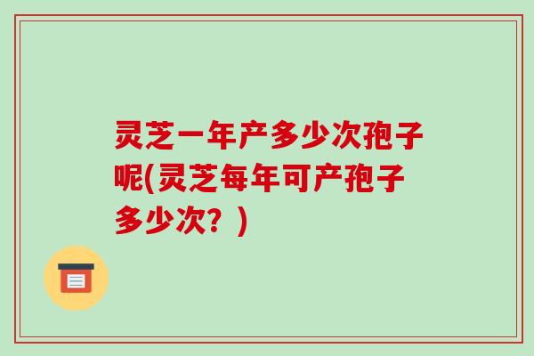 灵芝一年产多少次孢子呢(灵芝每年可产孢子多少次？)