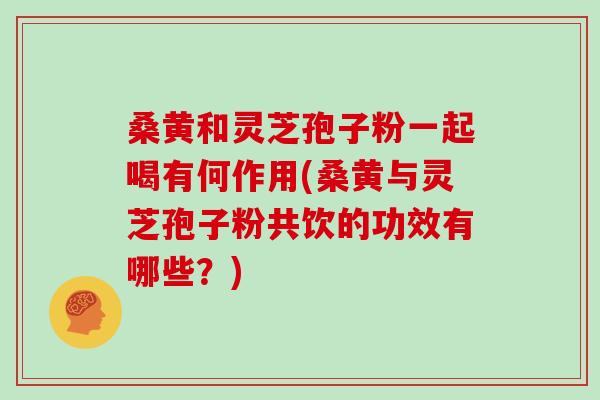 桑黄和灵芝孢子粉一起喝有何作用(桑黄与灵芝孢子粉共饮的功效有哪些？)