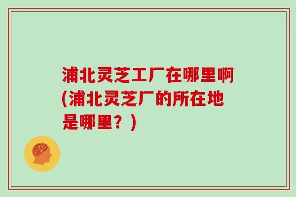 浦北灵芝工厂在哪里啊(浦北灵芝厂的所在地是哪里？)
