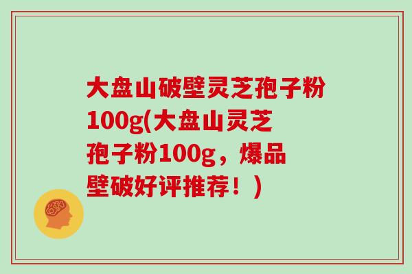 大盘山破壁灵芝孢子粉100g(大盘山灵芝孢子粉100g，爆品壁破好评推荐！)