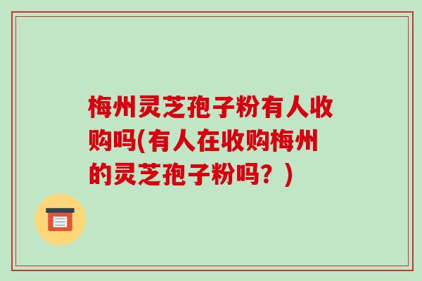 梅州灵芝孢子粉有人收购吗(有人在收购梅州的灵芝孢子粉吗？)