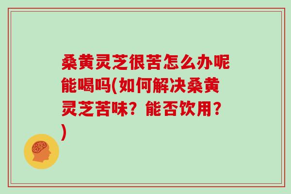 桑黄灵芝很苦怎么办呢能喝吗(如何解决桑黄灵芝苦味？能否饮用？)