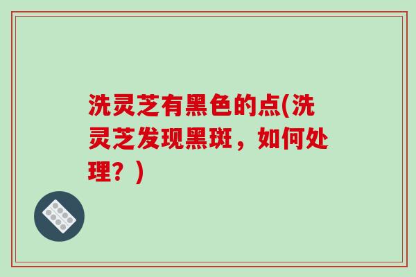 洗灵芝有黑色的点(洗灵芝发现黑斑，如何处理？)