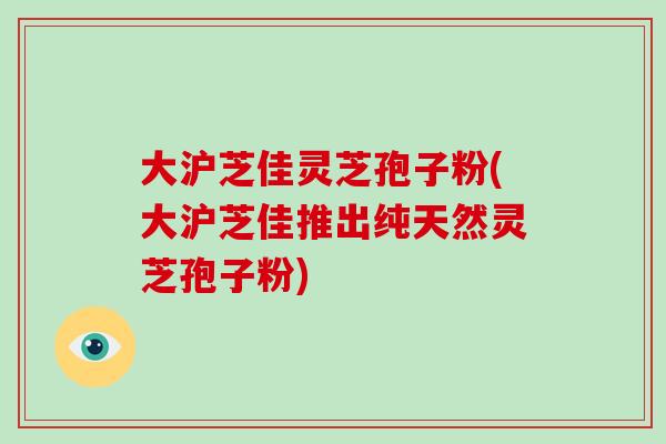 大沪芝佳灵芝孢子粉(大沪芝佳推出纯天然灵芝孢子粉)
