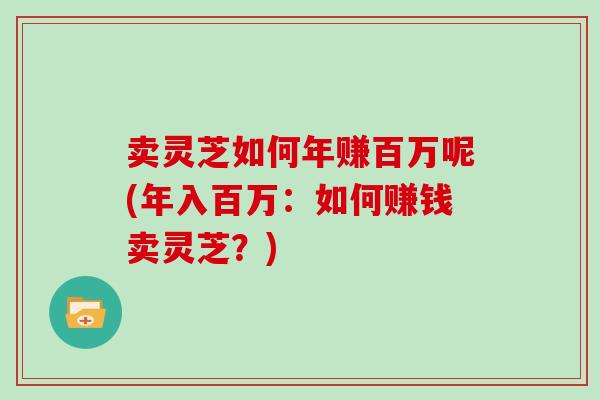 卖灵芝如何年赚百万呢(年入百万：如何赚钱卖灵芝？)