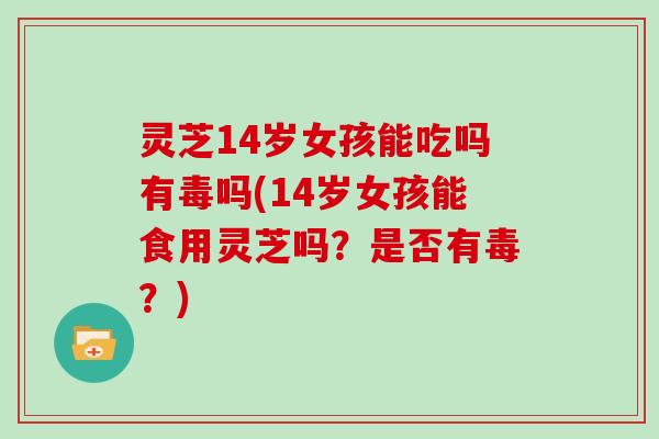 灵芝14岁女孩能吃吗有毒吗(14岁女孩能食用灵芝吗？是否有毒？)