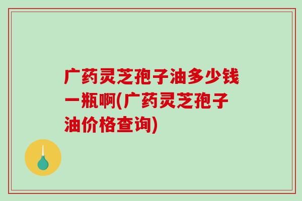 广药灵芝孢子油多少钱一瓶啊(广药灵芝孢子油价格查询)