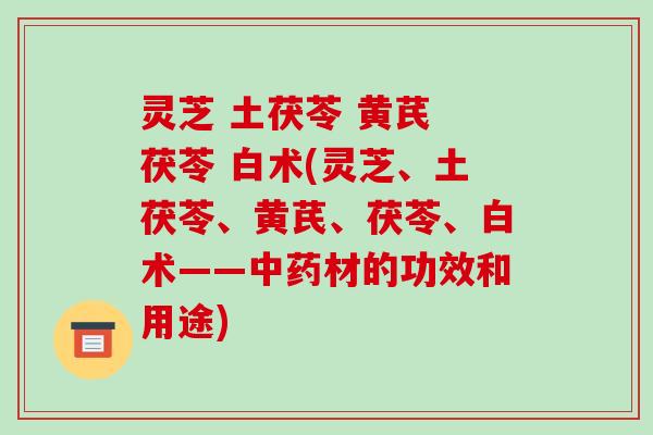 灵芝 土茯苓 黄芪 茯苓 白术(灵芝、土茯苓、黄芪、茯苓、白术——材的功效和用途)