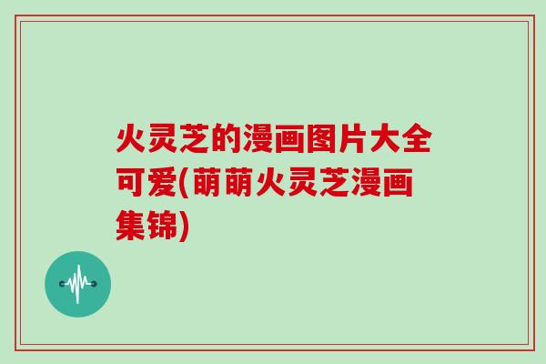 火灵芝的漫画图片大全可爱(萌萌火灵芝漫画集锦)