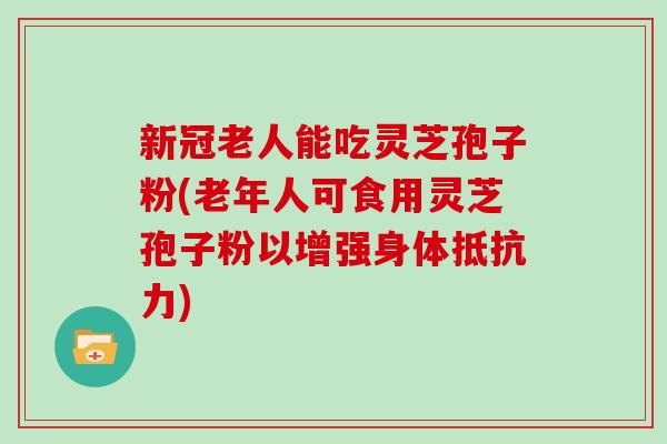 新冠老人能吃灵芝孢子粉(老年人可食用灵芝孢子粉以增强身体抵抗力)