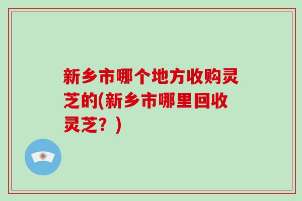 新乡市哪个地方收购灵芝的(新乡市哪里回收灵芝？)
