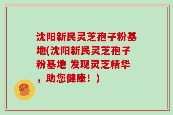 沈阳新民灵芝孢子粉基地(沈阳新民灵芝孢子粉基地 发现灵芝精华，助您健康！)