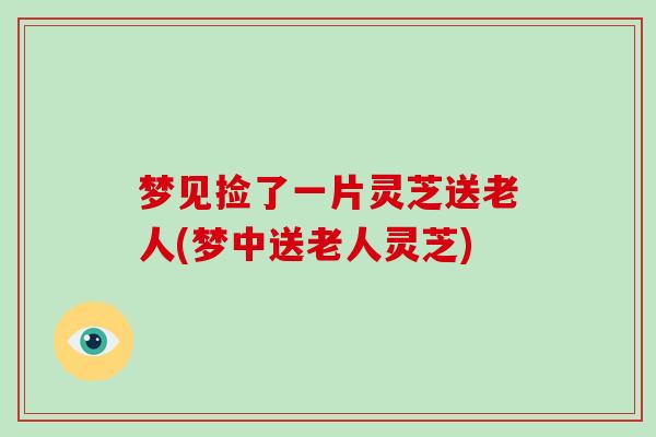 梦见捡了一片灵芝送老人(梦中送老人灵芝)
