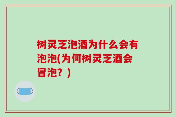 树灵芝泡酒为什么会有泡泡(为何树灵芝酒会冒泡？)