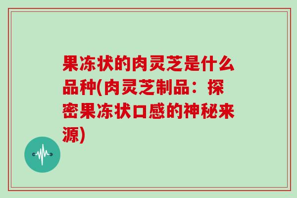 果冻状的肉灵芝是什么品种(肉灵芝制品：探密果冻状口感的神秘来源)