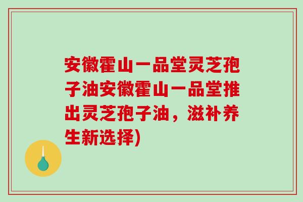 安徽霍山一品堂灵芝孢子油安徽霍山一品堂推出灵芝孢子油，滋补养生新选择)