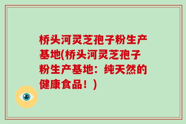 桥头河灵芝孢子粉生产基地(桥头河灵芝孢子粉生产基地：纯天然的健康食品！)