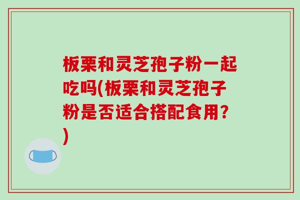 板栗和灵芝孢子粉一起吃吗(板栗和灵芝孢子粉是否适合搭配食用？)