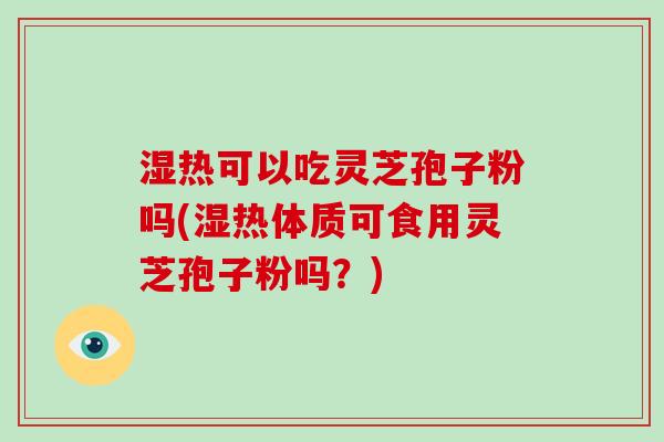 湿热可以吃灵芝孢子粉吗(湿热体质可食用灵芝孢子粉吗？)