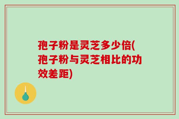 孢子粉是灵芝多少倍(孢子粉与灵芝相比的功效差距)