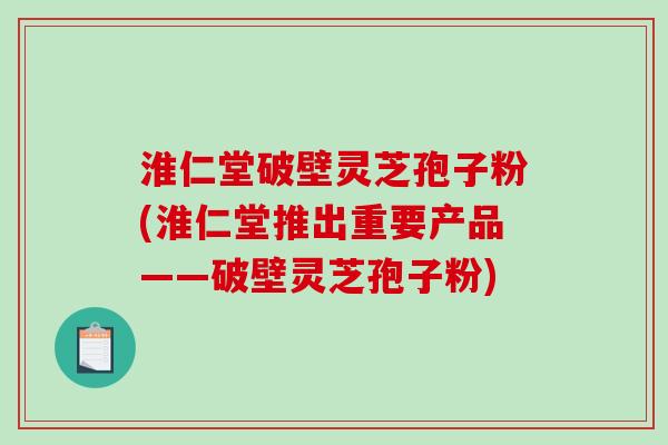 淮仁堂破壁灵芝孢子粉(淮仁堂推出重要产品——破壁灵芝孢子粉)