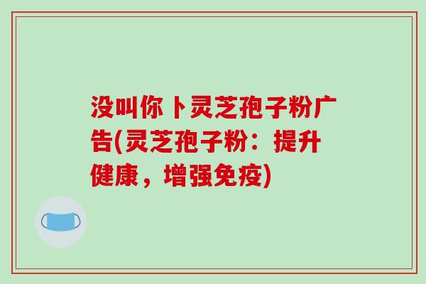 没叫你卜灵芝孢子粉广告(灵芝孢子粉：提升健康，增强免疫)