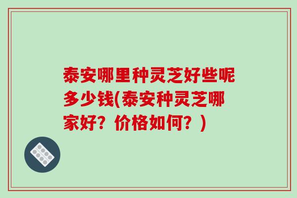 泰安哪里种灵芝好些呢多少钱(泰安种灵芝哪家好？价格如何？)