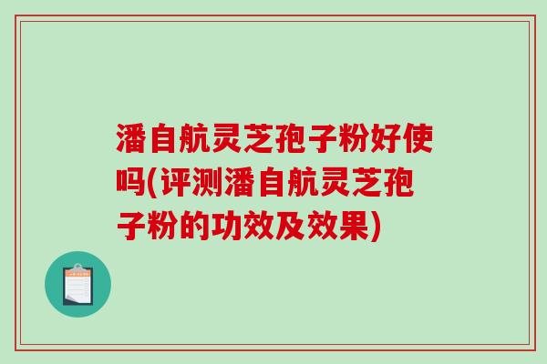 潘自航灵芝孢子粉好使吗(评测潘自航灵芝孢子粉的功效及效果)