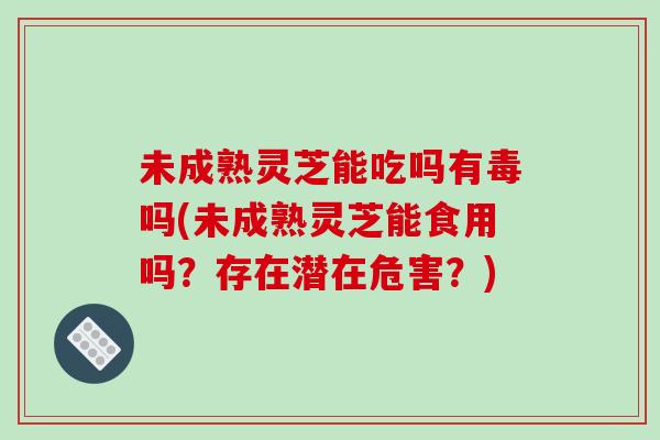 未成熟灵芝能吃吗有毒吗(未成熟灵芝能食用吗？存在潜在危害？)