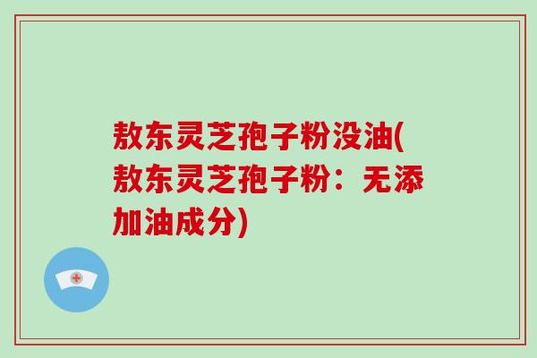敖东灵芝孢子粉没油(敖东灵芝孢子粉：无添加油成分)