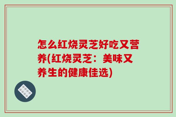 怎么红烧灵芝好吃又营养(红烧灵芝：美味又养生的健康佳选)