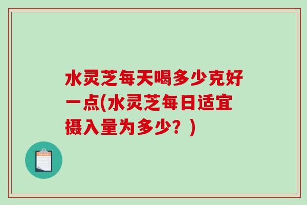 水灵芝每天喝多少克好一点(水灵芝每日适宜摄入量为多少？)