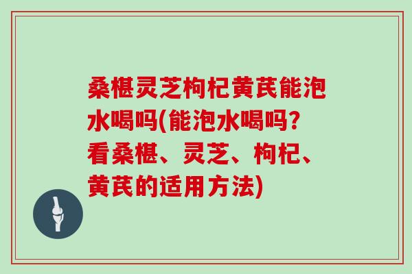桑椹灵芝枸杞黄芪能泡水喝吗(能泡水喝吗？看桑椹、灵芝、枸杞、黄芪的适用方法)