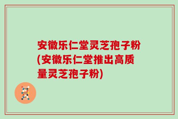 安徽乐仁堂灵芝孢子粉(安徽乐仁堂推出高质量灵芝孢子粉)