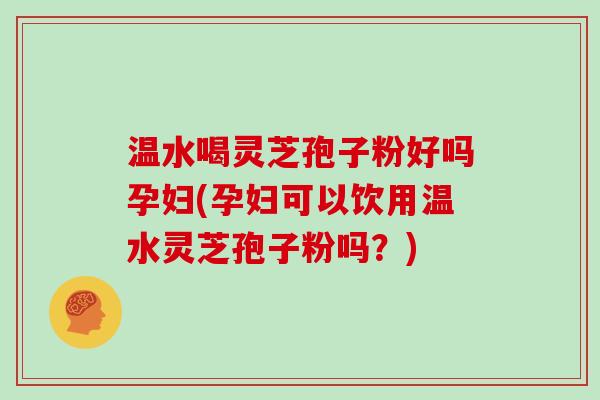 温水喝灵芝孢子粉好吗孕妇(孕妇可以饮用温水灵芝孢子粉吗？)