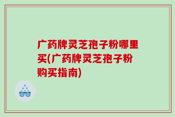 广药牌灵芝孢子粉哪里买(广药牌灵芝孢子粉购买指南)