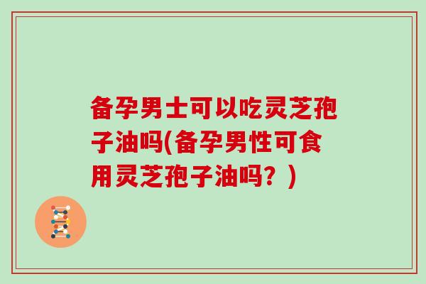 备孕男士可以吃灵芝孢子油吗(备孕男性可食用灵芝孢子油吗？)